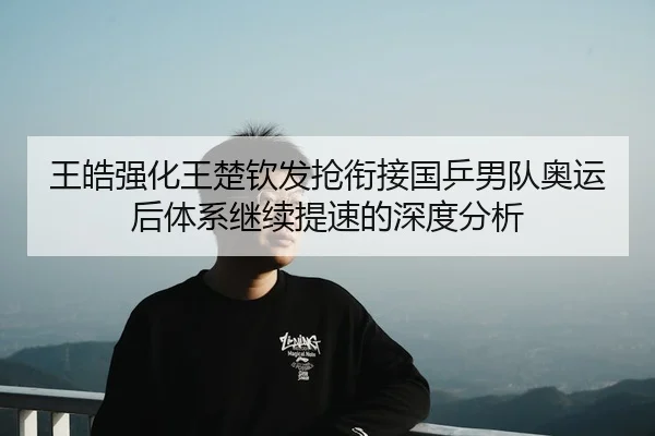 王皓强化王楚钦发抢衔接国乒男队奥运后体系继续提速的深度分析