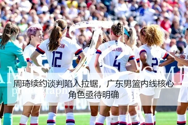 周琦续约谈判陷入拉锯，广东男篮内线核心角色亟待明确