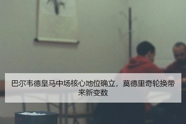 巴尔韦德皇马中场核心地位确立，莫德里奇轮换带来新变数