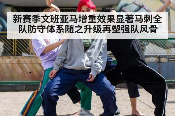 新赛季文班亚马增重效果显著马刺全队防守体系随之升级再塑强队风骨