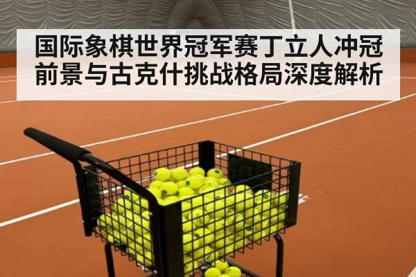 国际象棋世界冠军赛丁立人冲冠前景与古克什挑战格局深度解析